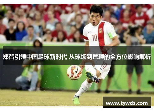 郑智引领中国足球新时代 从球场到管理的全方位影响解析