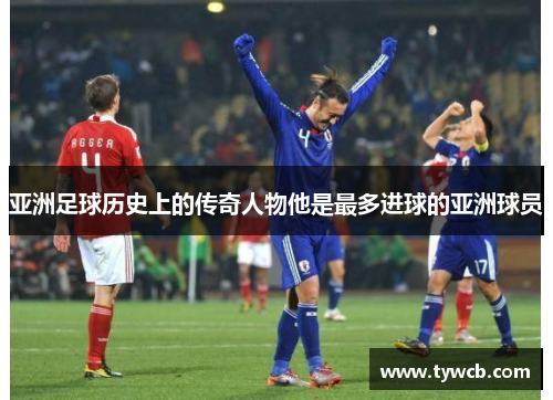 亚洲足球历史上的传奇人物他是最多进球的亚洲球员